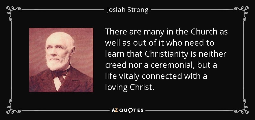 There are many in the Church as well as out of it who need to learn that Christianity is neither creed nor a ceremonial, but a life vitaly connected with a loving Christ. - Josiah Strong