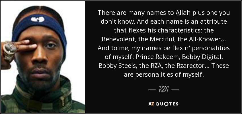 There are many names to Allah plus one you don't know. And each name is an attribute that flexes his characteristics: the Benevolent, the Merciful, the All-Knower... And to me, my names be flexin' personalities of myself: Prince Rakeem, Bobby Digital, Bobby Steels, the RZA, the Rzarector... These are personalities of myself. - RZA