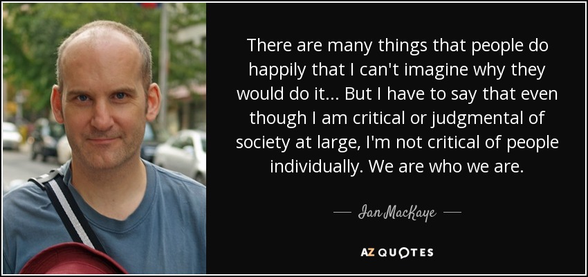 Hay muchas cosas que la gente hace alegremente que no puedo imaginar por qué lo harían... Pero tengo que decir que aunque soy crítico o juzgo a la sociedad en general, no critico a las personas individualmente. Somos quienes somos. - Ian MacKaye