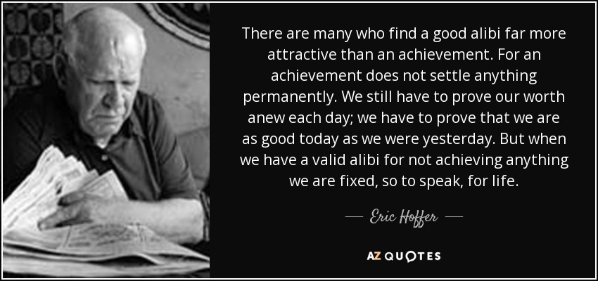 There are many who find a good alibi far more attractive than an achievement. For an achievement does not settle anything permanently. We still have to prove our worth anew each day; we have to prove that we are as good today as we were yesterday. But when we have a valid alibi for not achieving anything we are fixed, so to speak, for life. - Eric Hoffer