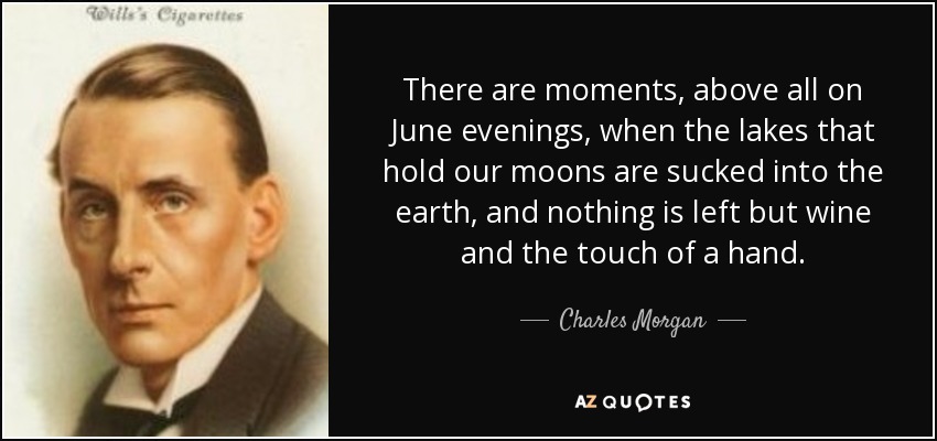 There are moments, above all on June evenings, when the lakes that hold our moons are sucked into the earth, and nothing is left but wine and the touch of a hand. - Charles Morgan