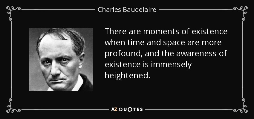 There are moments of existence when time and space are more profound, and the awareness of existence is immensely heightened. - Charles Baudelaire