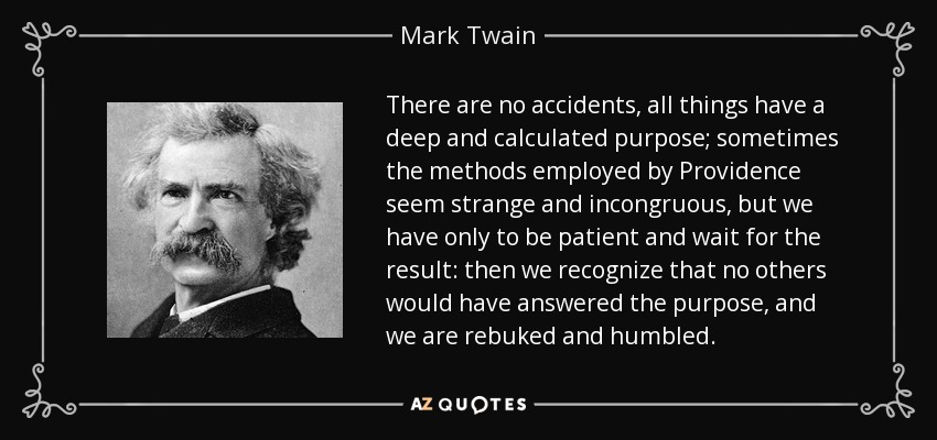 There are no accidents, all things have a deep and calculated purpose; sometimes the methods employed by Providence seem strange and incongruous, but we have only to be patient and wait for the result: then we recognize that no others would have answered the purpose, and we are rebuked and humbled. - Mark Twain