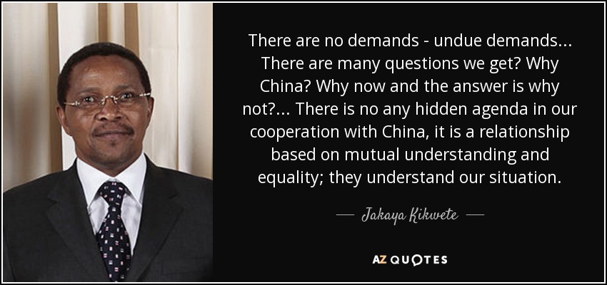 There are no demands - undue demands... There are many questions we get? Why China? Why now and the answer is why not?... There is no any hidden agenda in our cooperation with China, it is a relationship based on mutual understanding and equality; they understand our situation. - Jakaya Kikwete