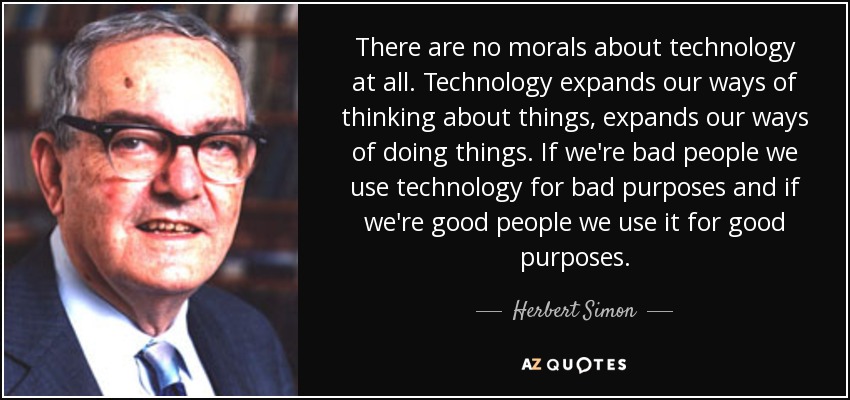 There are no morals about technology at all. Technology expands our ways of thinking about things, expands our ways of doing things. If we're bad people we use technology for bad purposes and if we're good people we use it for good purposes. - Herbert Simon