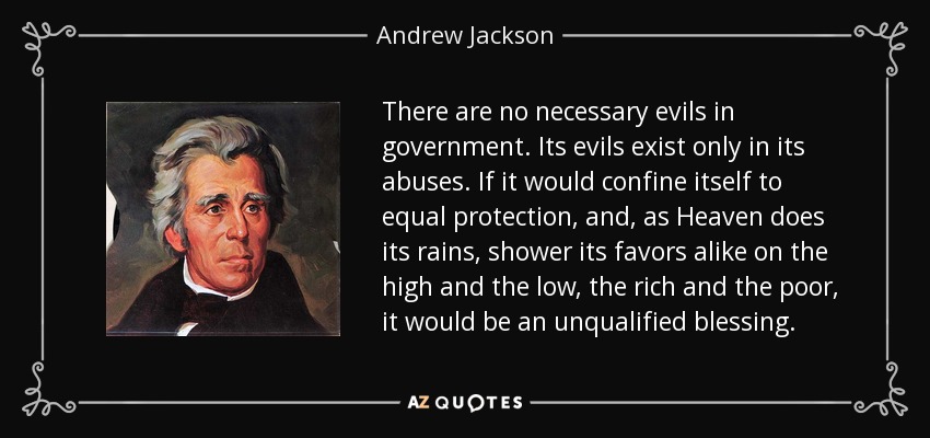 There are no necessary evils in government. Its evils exist only in its abuses. If it would confine itself to equal protection, and, as Heaven does its rains, shower its favors alike on the high and the low, the rich and the poor, it would be an unqualified blessing. - Andrew Jackson