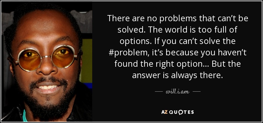 There are no problems that can’t be solved. The world is too full of options. If you can’t solve the #problem, it’s because you haven’t found the right option ... But the answer is always there. - will.i.am