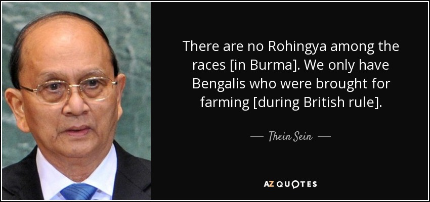 There are no Rohingya among the races [in Burma]. We only have Bengalis who were brought for farming [during British rule]. - Thein Sein