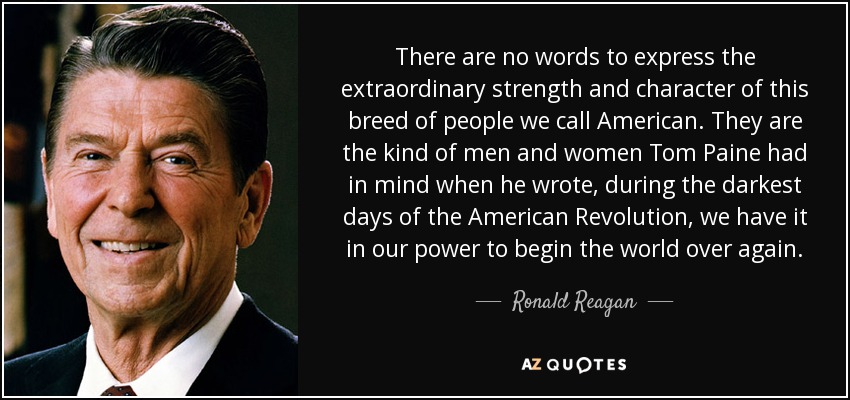 There are no words to express the extraordinary strength and character of this breed of people we call American. They are the kind of men and women Tom Paine had in mind when he wrote, during the darkest days of the American Revolution, we have it in our power to begin the world over again. - Ronald Reagan