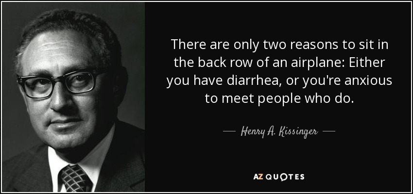 There are only two reasons to sit in the back row of an airplane: Either you have diarrhea, or you're anxious to meet people who do. - Henry A. Kissinger