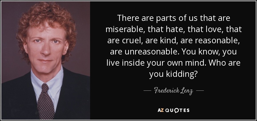 Hay partes de nosotros que son miserables, que odian, que aman, que son crueles, que son amables, que son razonables, que son irrazonables. Sabes, vives dentro de tu propia mente. ¿A quién engañas? - Frederick Lenz