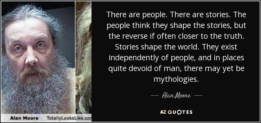 There are people. There are stories. The people think they shape the stories, but the reverse if often closer to the truth. Stories shape the world. They exist independently of people, and in places quite devoid of man, there may yet be mythologies. - Alan Moore