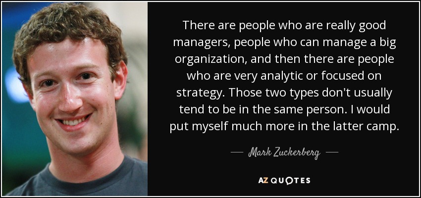 There are people who are really good managers, people who can manage a big organization, and then there are people who are very analytic or focused on strategy. Those two types don't usually tend to be in the same person. I would put myself much more in the latter camp. - Mark Zuckerberg