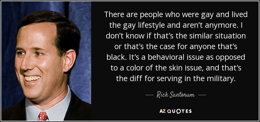 There are people who were gay and lived the gay lifestyle and aren’t anymore. I don’t know if that’s the similar situation or that’s the case for anyone that’s black. It’s a behavioral issue as opposed to a color of the skin issue, and that’s the diff for serving in the military. - Rick Santorum