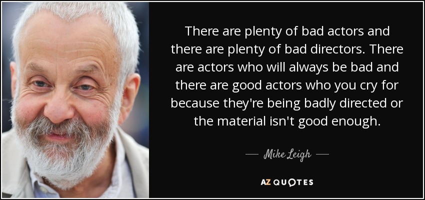 There are plenty of bad actors and there are plenty of bad directors. There are actors who will always be bad and there are good actors who you cry for because they're being badly directed or the material isn't good enough. - Mike Leigh