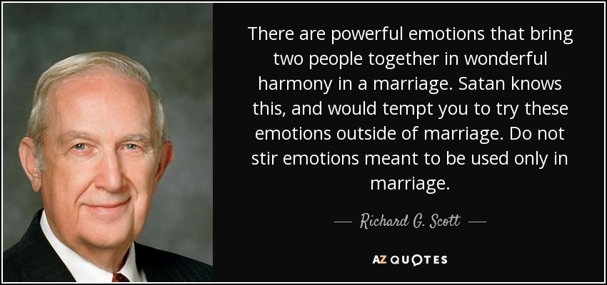 There are powerful emotions that bring two people together in wonderful harmony in a marriage. Satan knows this, and would tempt you to try these emotions outside of marriage. Do not stir emotions meant to be used only in marriage. - Richard G. Scott