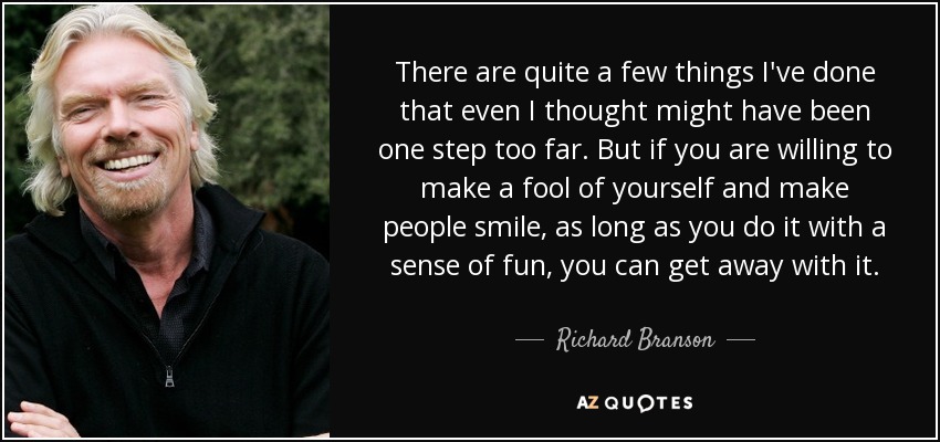 There are quite a few things I've done that even I thought might have been one step too far. But if you are willing to make a fool of yourself and make people smile, as long as you do it with a sense of fun, you can get away with it. - Richard Branson