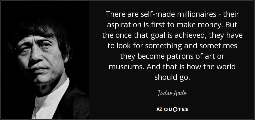 There are self-made millionaires - their aspiration is first to make money. But the once that goal is achieved, they have to look for something and sometimes they become patrons of art or museums. And that is how the world should go. - Tadao Ando