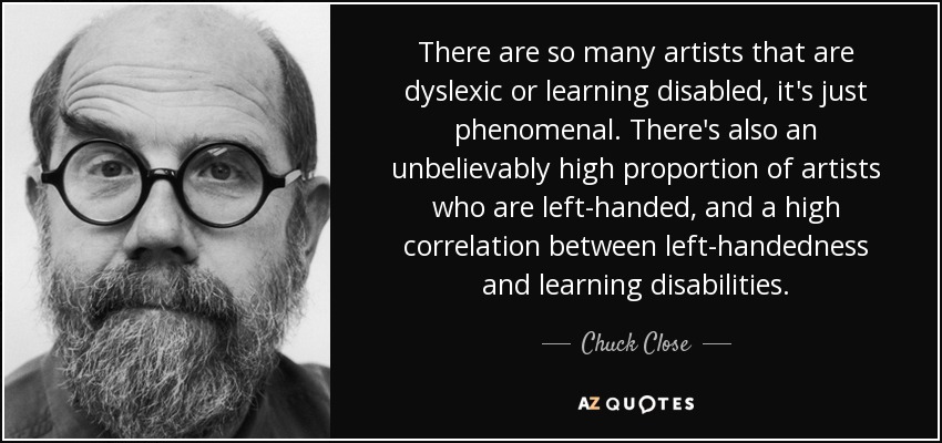 Hay tantos artistas disléxicos o con dificultades de aprendizaje que es fenomenal. También hay una proporción increíblemente alta de artistas zurdos y una alta correlación entre la zurdera y los problemas de aprendizaje. - Chuck Close