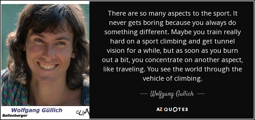 There are so many aspects to the sport. It never gets boring because you always do something different. Maybe you train really hard on a sport climbing and get tunnel vision for a while, but as soon as you burn out a bit, you concentrate on another aspect, like traveling. You see the world through the vehicle of climbing. - Wolfgang Gullich