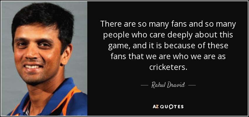 There are so many fans and so many people who care deeply about this game, and it is because of these fans that we are who we are as cricketers. - Rahul Dravid