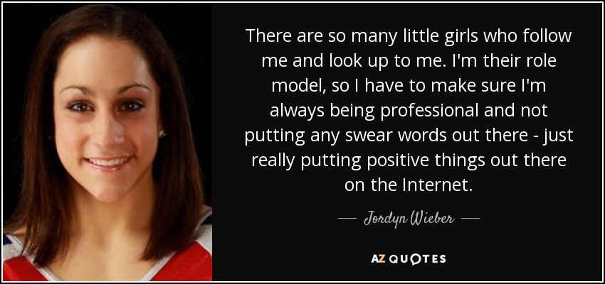 There are so many little girls who follow me and look up to me. I'm their role model, so I have to make sure I'm always being professional and not putting any swear words out there - just really putting positive things out there on the Internet. - Jordyn Wieber