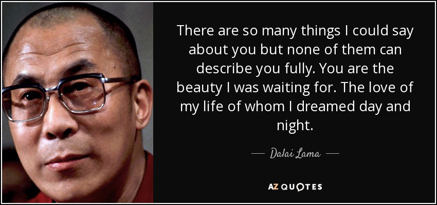 There are so many things I could say about you but none of them can describe you fully. You are the beauty I was waiting for. The love of my life of whom I dreamed day and night. - Dalai Lama