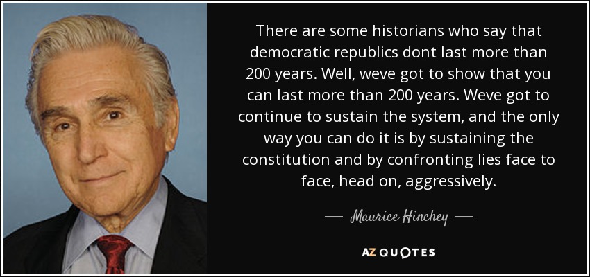 There are some historians who say that democratic republics dont last more than 200 years. Well, weve got to show that you can last more than 200 years. Weve got to continue to sustain the system, and the only way you can do it is by sustaining the constitution and by confronting lies face to face, head on, aggressively. - Maurice Hinchey