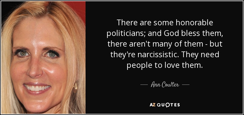 There are some honorable politicians; and God bless them, there aren't many of them - but they're narcissistic. They need people to love them. - Ann Coulter