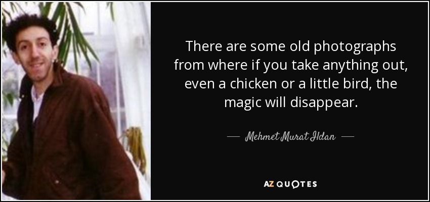 There are some old photographs from where if you take anything out, even a chicken or a little bird, the magic will disappear. - Mehmet Murat Ildan