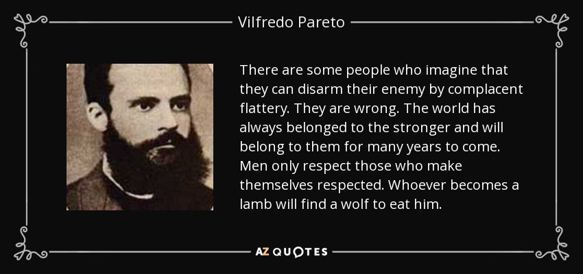 There are some people who imagine that they can disarm their enemy by complacent flattery. They are wrong. The world has always belonged to the stronger and will belong to them for many years to come. Men only respect those who make themselves respected. Whoever becomes a lamb will find a wolf to eat him. - Vilfredo Pareto