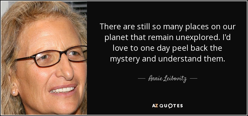 There are still so many places on our planet that remain unexplored. I'd love to one day peel back the mystery and understand them. - Annie Leibovitz