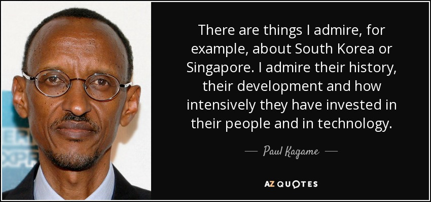 There are things I admire, for example, about South Korea or Singapore. I admire their history, their development and how intensively they have invested in their people and in technology. - Paul Kagame