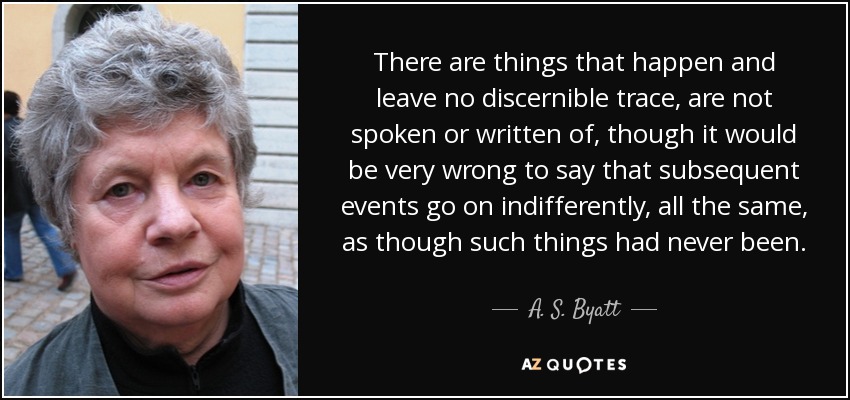 There are things that happen and leave no discernible trace, are not spoken or written of, though it would be very wrong to say that subsequent events go on indifferently, all the same, as though such things had never been. - A. S. Byatt