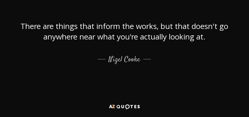 There are things that inform the works, but that doesn't go anywhere near what you're actually looking at. - Nigel Cooke