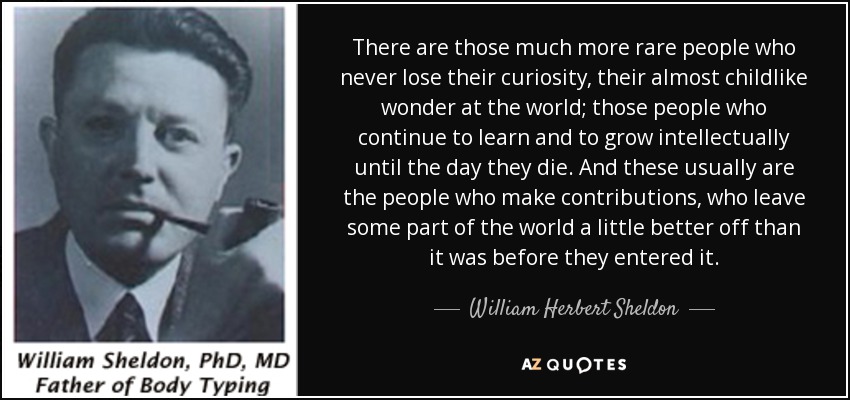 There are those much more rare people who never lose their curiosity, their almost childlike wonder at the world; those people who continue to learn and to grow intellectually until the day they die. And these usually are the people who make contributions, who leave some part of the world a little better off than it was before they entered it. - William Herbert Sheldon