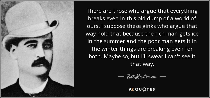 There are those who argue that everything breaks even in this old dump of a world of ours. I suppose these ginks who argue that way hold that because the rich man gets ice in the summer and the poor man gets it in the winter things are breaking even for both. Maybe so, but I'll swear I can't see it that way. - Bat Masterson