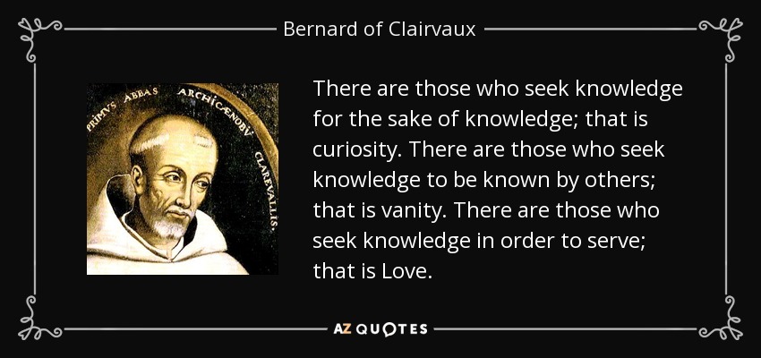 There are those who seek knowledge for the sake of knowledge; that is curiosity. There are those who seek knowledge to be known by others; that is vanity. There are those who seek knowledge in order to serve; that is Love. - Bernard of Clairvaux