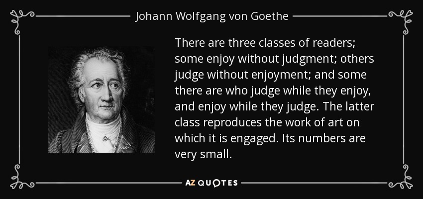 Hay tres clases de lectores: algunos disfrutan sin juzgar; otros juzgan sin disfrutar; y algunos juzgan mientras disfrutan y disfrutan mientras juzgan. Esta última clase reproduce la obra de arte a la que se dedica. Su número es muy reducido. - Johann Wolfgang von Goethe