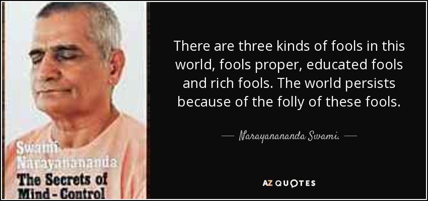 There are three kinds of fools in this world, fools proper, educated fools and rich fools. The world persists because of the folly of these fools. - Narayanananda Swami.