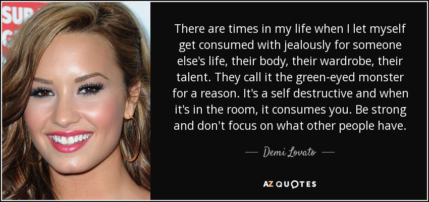 There are times in my life when I let myself get consumed with jealously for someone else's life, their body, their wardrobe, their talent. They call it the green-eyed monster for a reason. It's a self destructive and when it's in the room, it consumes you. Be strong and don't focus on what other people have. - Demi Lovato