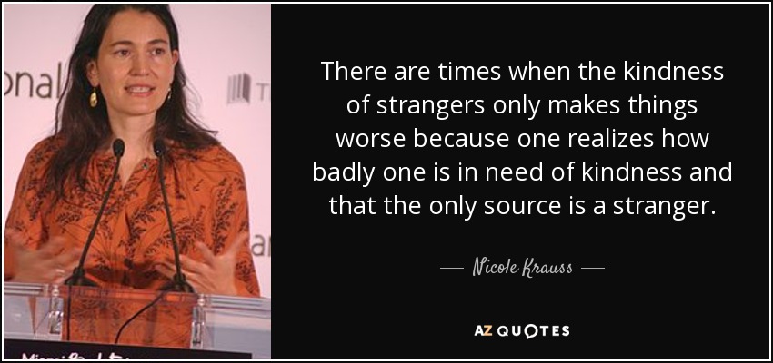 There are times when the kindness of strangers only makes things worse because one realizes how badly one is in need of kindness and that the only source is a stranger. - Nicole Krauss