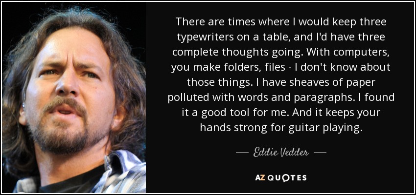 There are times where I would keep three typewriters on a table, and I'd have three complete thoughts going. With computers, you make folders, files - I don't know about those things. I have sheaves of paper polluted with words and paragraphs. I found it a good tool for me. And it keeps your hands strong for guitar playing. - Eddie Vedder