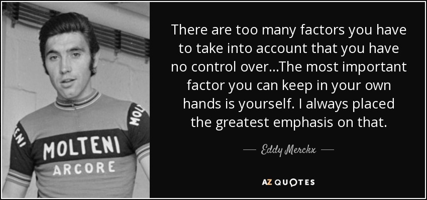 There are too many factors you have to take into account that you have no control over...The most important factor you can keep in your own hands is yourself. I always placed the greatest emphasis on that. - Eddy Merckx