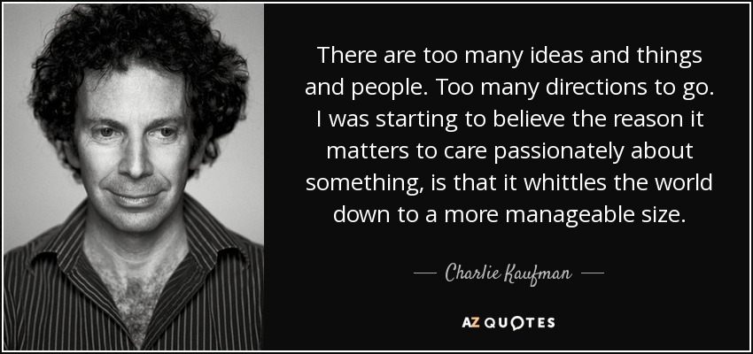 There are too many ideas and things and people. Too many directions to go. I was starting to believe the reason it matters to care passionately about something, is that it whittles the world down to a more manageable size. - Charlie Kaufman