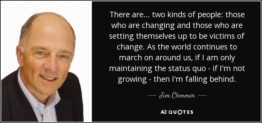There are... two kinds of people: those who are changing and those who are setting themselves up to be victims of change. As the world continues to march on around us, if I am only maintaining the status quo - if I'm not growing - then I'm falling behind. - Jim Clemmer