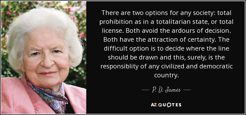 There are two options for any society: total prohibition as in a totalitarian state, or total license. Both avoid the ardours of decision. Both have the attraction of certainty. The difficult option is to decide where the line should be drawn and this, surely, is the responsiblity of any civilized and democratic country. - P. D. James