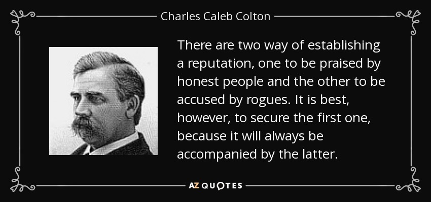 Hay dos maneras de labrarse una reputación: una, ser alabado por la gente honrada, y otra, ser acusado por los pícaros. Es mejor, sin embargo, asegurarse la primera, porque siempre irá acompañada de la segunda. - Charles Caleb Colton