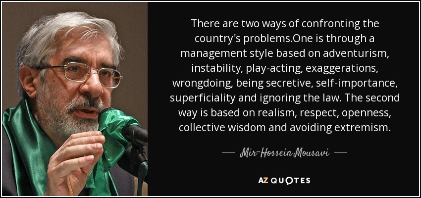 There are two ways of confronting the country's problems.One is through a management style based on adventurism, instability, play-acting, exaggerations, wrongdoing, being secretive, self-importance, superficiality and ignoring the law. The second way is based on realism, respect, openness, collective wisdom and avoiding extremism. - Mir-Hossein Mousavi