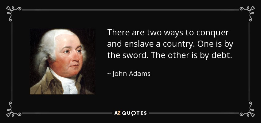 There are two ways to conquer and enslave a country. One is by the sword. The other is by debt. - John Adams